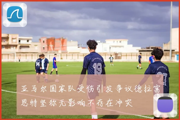 亚马尔国家队受伤引发争议德拉富恩特坚称无影响不存在冲突