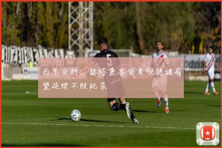 西甲分析：赫塔费客场表现稳健有望延续不败纪录