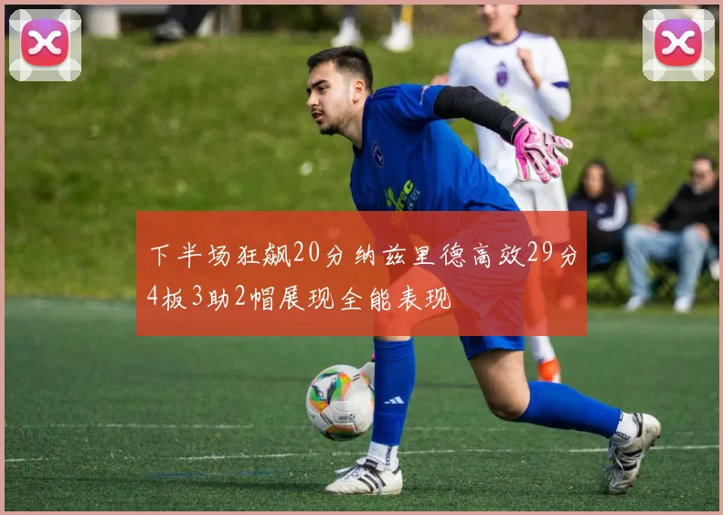 下半场狂飙20分纳兹里德高效29分4板3助2帽展现全能表现