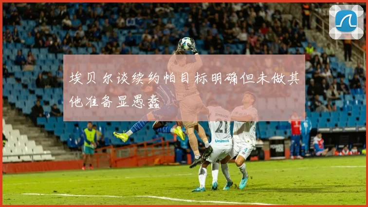 埃贝尔谈续约帕目标明确但未做其他准备显愚蠢