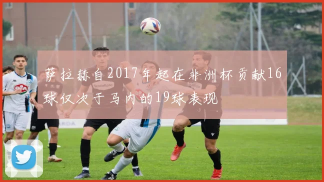 萨拉赫自2017年起在非洲杯贡献16球仅次于马内的19球表现