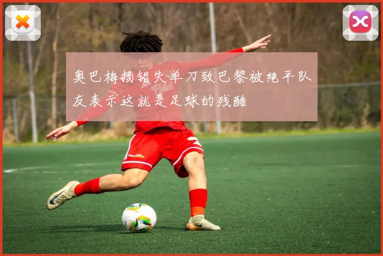 奥巴梅扬错失单刀致巴黎被绝平队友表示这就是足球的残酷
