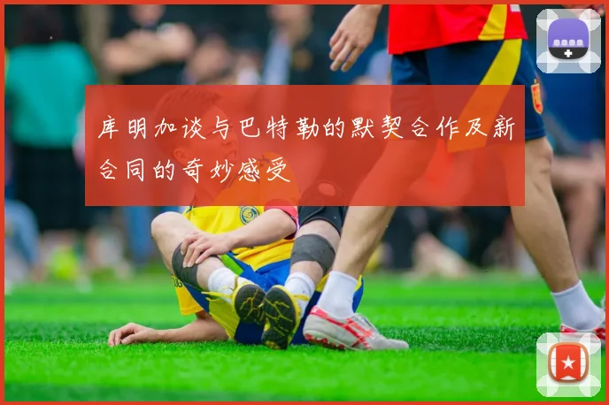 库明加谈与巴特勒的默契合作及新合同的奇妙感受