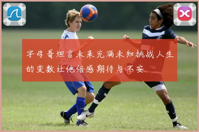 字母哥坦言未来充满未知挑战人生的变数让他倍感期待与不安
