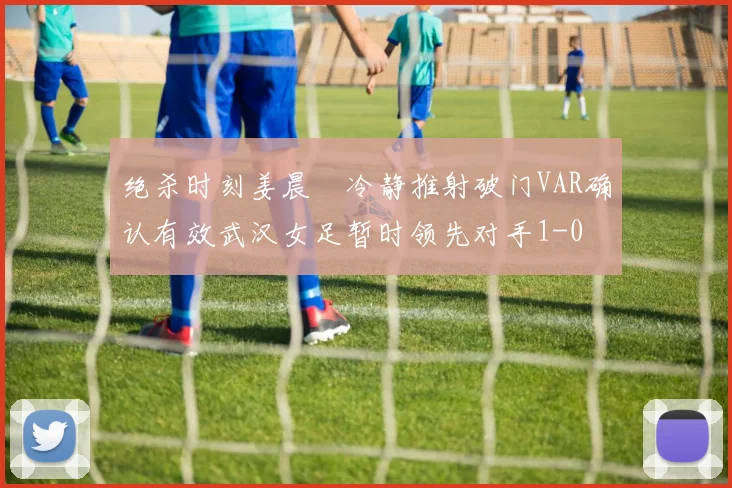绝杀时刻姜晨璟冷静推射破门VAR确认有效武汉女足暂时领先对手1-0