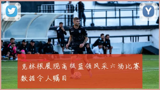 克林根展现高级蓝领风采六场比赛数据令人瞩目