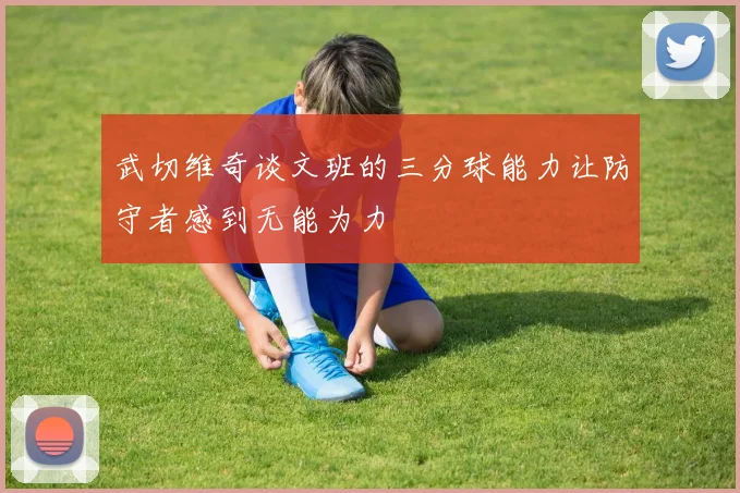 武切维奇谈文班的三分球能力让防守者感到无能为力