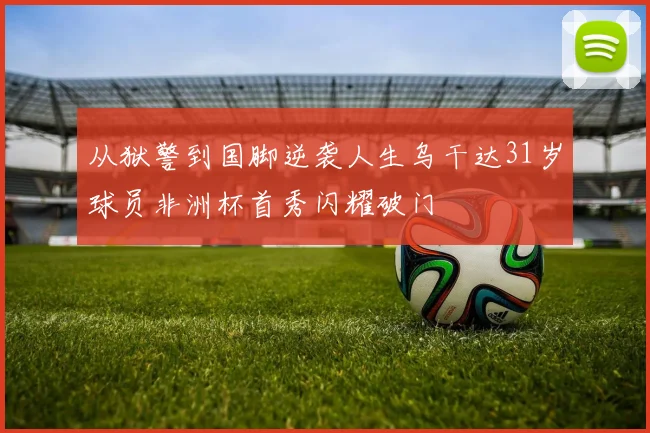 从狱警到国脚逆袭人生乌干达31岁球员非洲杯首秀闪耀破门