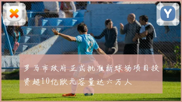 罗马市政府正式批准新球场项目投资超10亿欧元容量达六万人