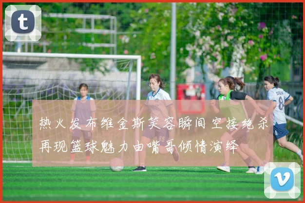 热火发布维金斯笑容瞬间空接绝杀再现篮球魅力由嘴哥倾情演绎