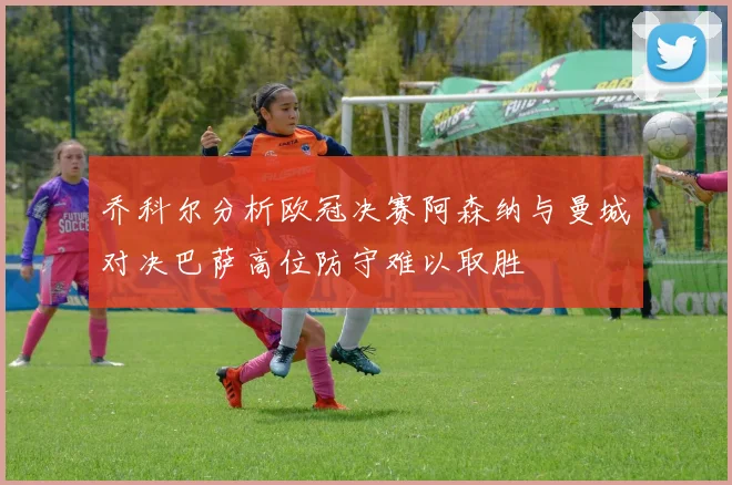 乔科尔分析欧冠决赛阿森纳与曼城对决巴萨高位防守难以取胜