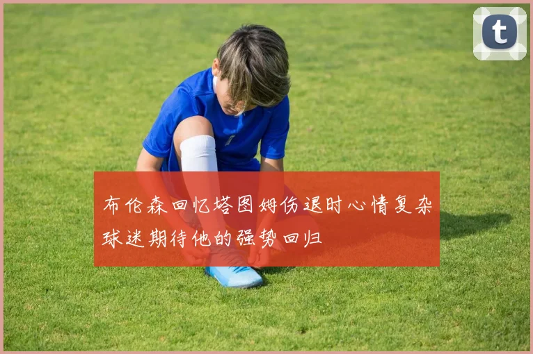 布伦森回忆塔图姆伤退时心情复杂球迷期待他的强势回归