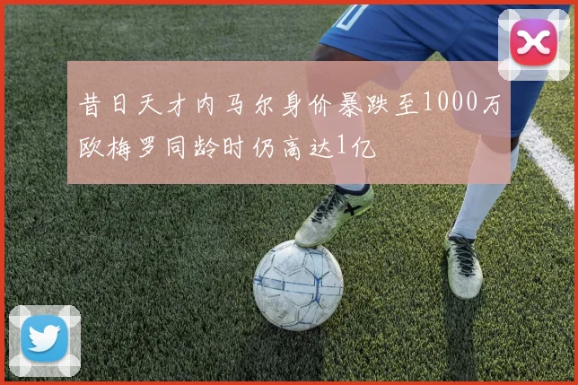 昔日天才内马尔身价暴跌至1000万欧梅罗同龄时仍高达1亿
