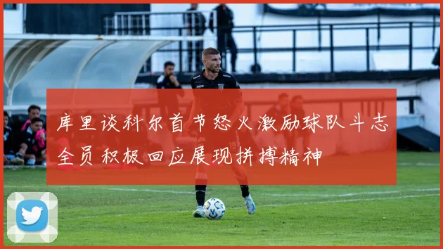 库里谈科尔首节怒火激励球队斗志全员积极回应展现拼搏精神