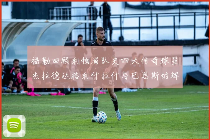 福勒回顾利物浦队史四大传奇球星杰拉德达格利什拉什与巴恩斯的辉煌成就