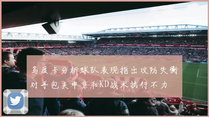 乌度卡分析球队表现指出攻防失衡对手包夹申京和KD战术执行不力