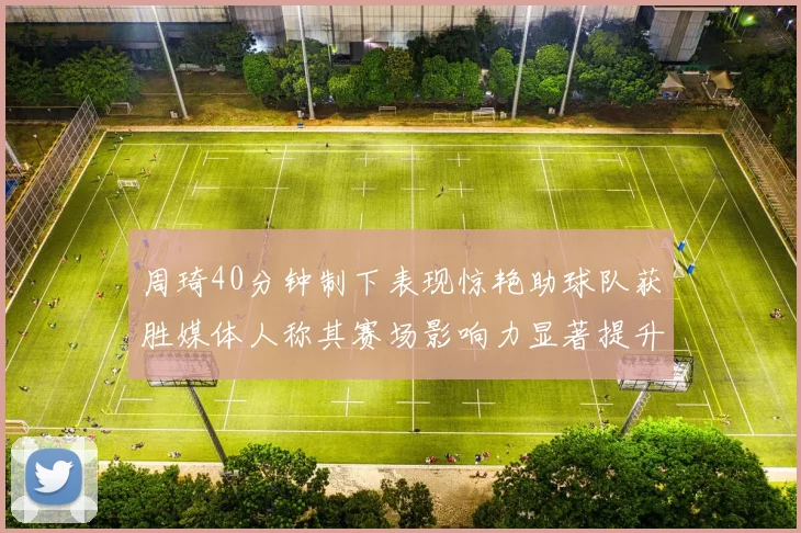 周琦40分钟制下表现惊艳助球队获胜媒体人称其赛场影响力显著提升