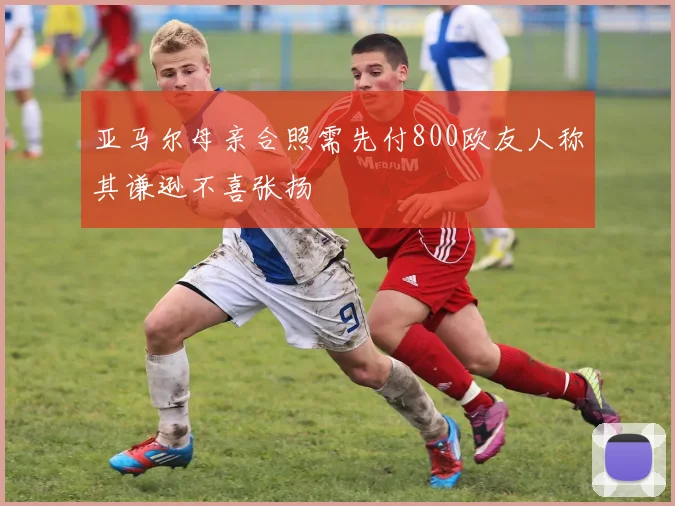 亚马尔母亲合照需先付800欧友人称其谦逊不喜张扬