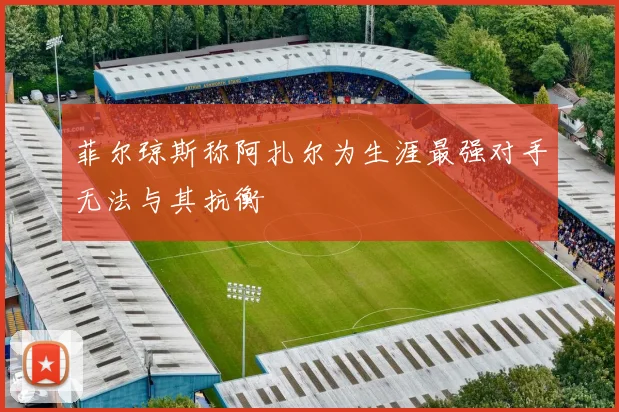 菲尔琼斯称阿扎尔为生涯最强对手无法与其抗衡