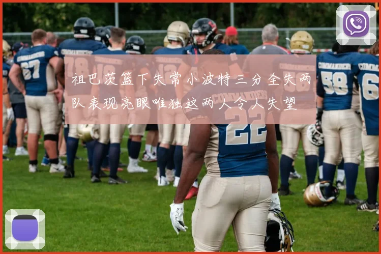 祖巴茨篮下失常小波特三分全失两队表现亮眼唯独这两人令人失望