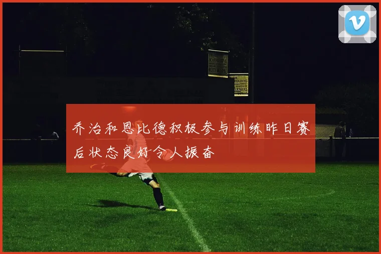 乔治和恩比德积极参与训练昨日赛后状态良好令人振奋