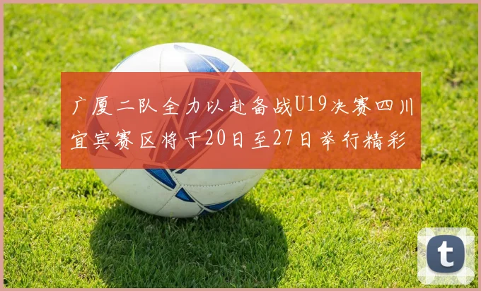 广厦二队全力以赴备战U19决赛四川宜宾赛区将于20日至27日举行精彩对决