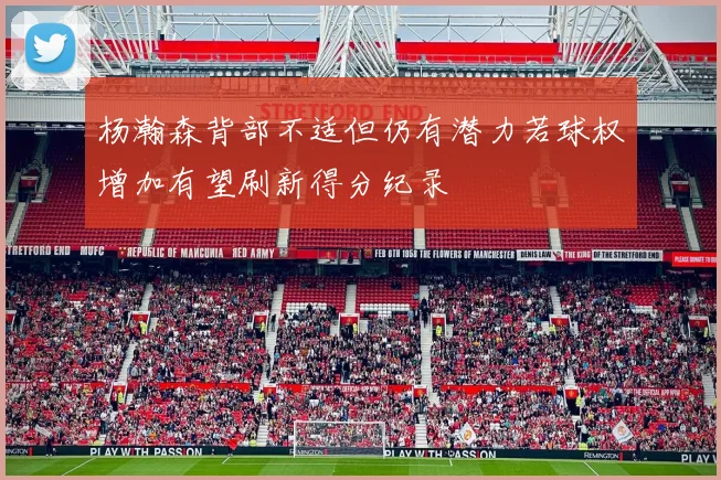 杨瀚森背部不适但仍有潜力若球权增加有望刷新得分纪录