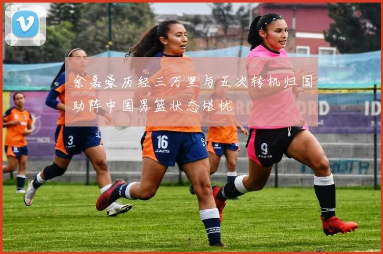 余嘉豪历经三万里与五次转机归国助阵中国男篮状态堪忧