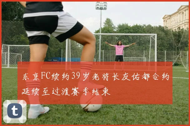 东京FC续约39岁老将长友佑都合约延续至过渡赛季结束