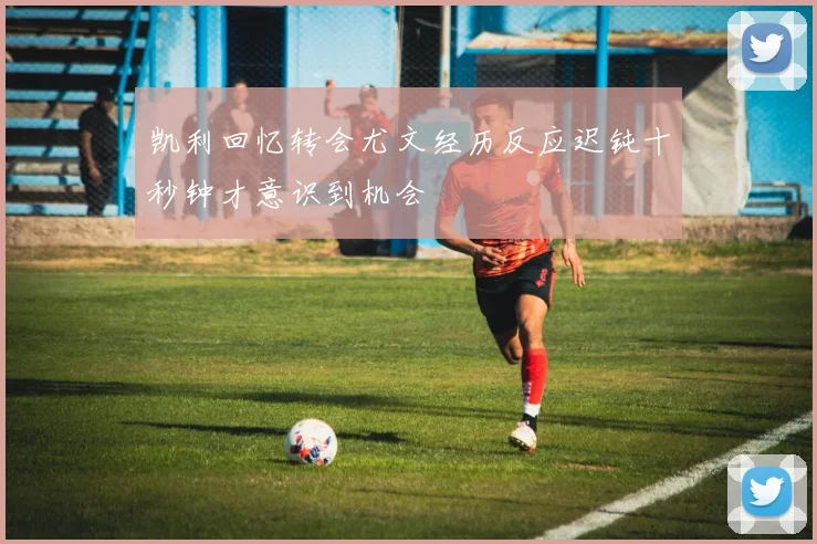 凯利回忆转会尤文经历反应迟钝十秒钟才意识到机会