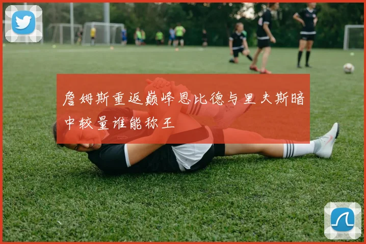 詹姆斯重返巅峰恩比德与里夫斯暗中较量谁能称王