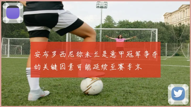 安布罗西尼称米兰是意甲冠军争夺的关键因素可能延续至赛季末